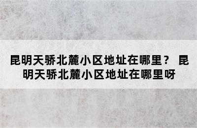 昆明天骄北麓小区地址在哪里？ 昆明天骄北麓小区地址在哪里呀